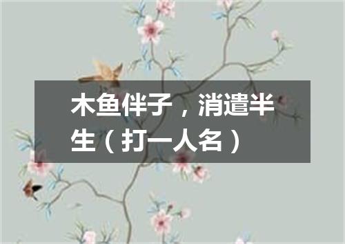 木鱼伴子，消遣半生（打一人名）