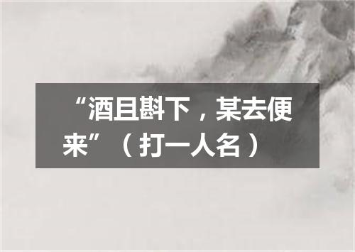 “酒且斟下，某去便来”（打一人名）
