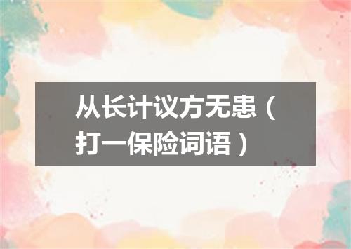 从长计议方无患（打一保险词语）