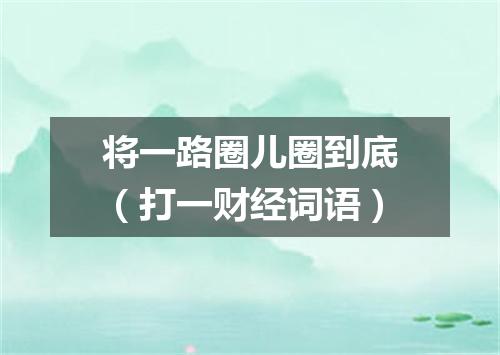 将一路圈儿圈到底（打一财经词语）
