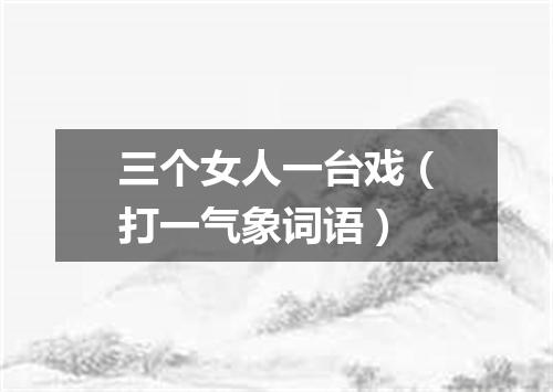 三个女人一台戏（打一气象词语）