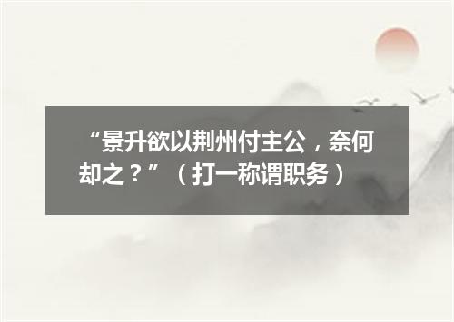 “景升欲以荆州付主公，奈何却之？”（打一称谓职务）