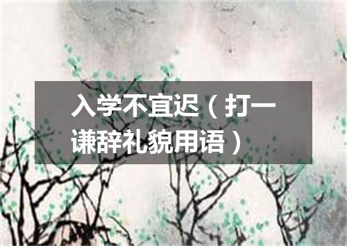 入学不宜迟（打一谦辞礼貌用语）