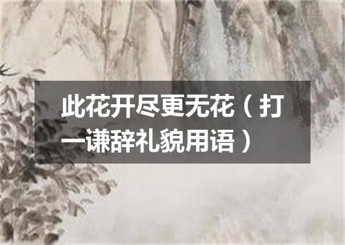 此花开尽更无花（打一谦辞礼貌用语）