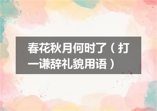 春花秋月何时了（打一谦辞礼貌用语）