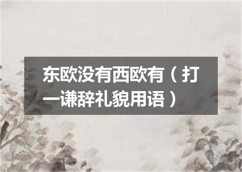 东欧没有西欧有（打一谦辞礼貌用语）