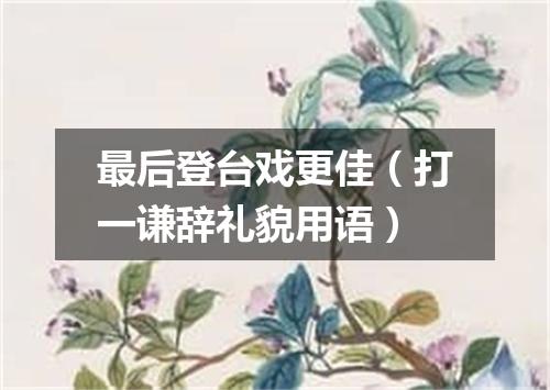 最后登台戏更佳（打一谦辞礼貌用语）