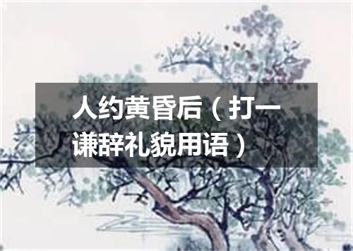人约黄昏后（打一谦辞礼貌用语）