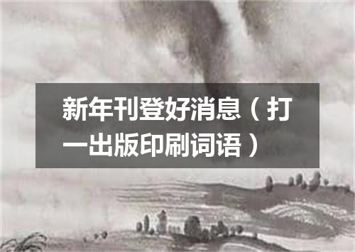 新年刊登好消息（打一出版印刷词语）