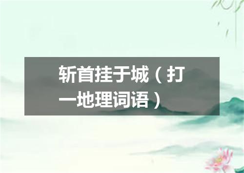 斩首挂于城（打一地理词语）