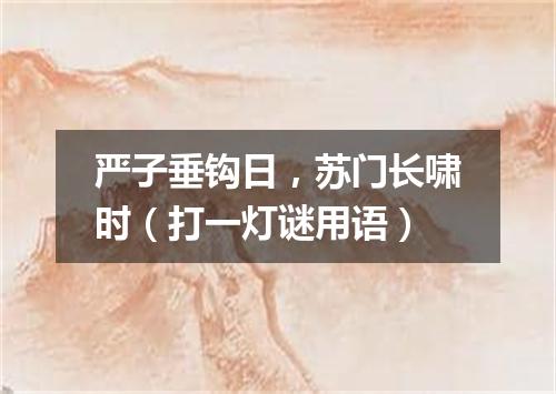 严子垂钩日，苏门长啸时（打一灯谜用语）
