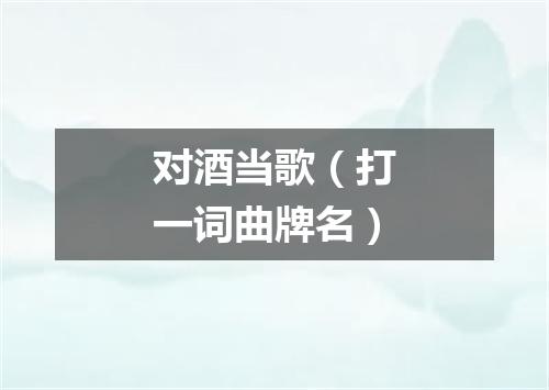 对酒当歌（打一词曲牌名）