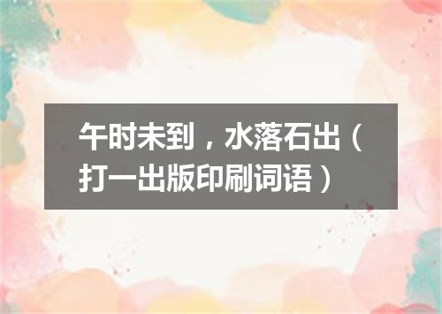 午时未到，水落石出（打一出版印刷词语）