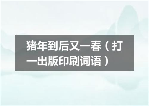 猪年到后又一春（打一出版印刷词语）