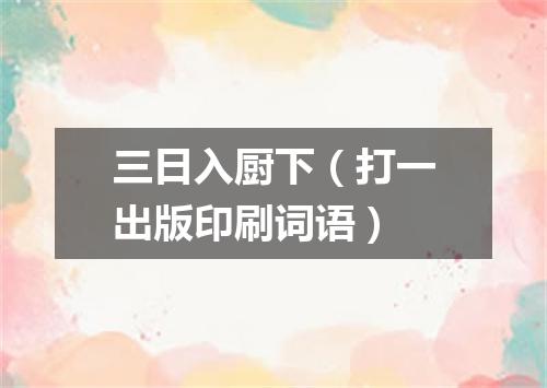 三日入厨下（打一出版印刷词语）