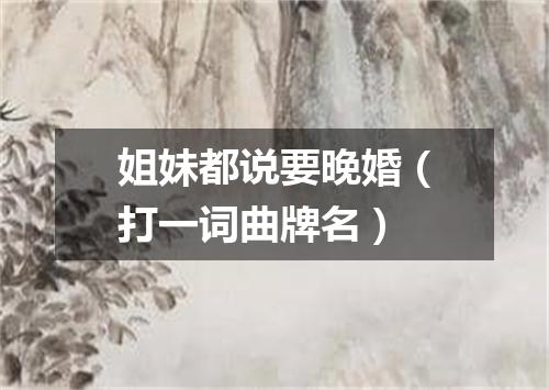 姐妹都说要晚婚（打一词曲牌名）