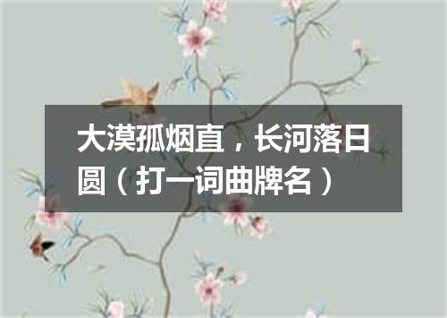 大漠孤烟直，长河落日圆（打一词曲牌名）