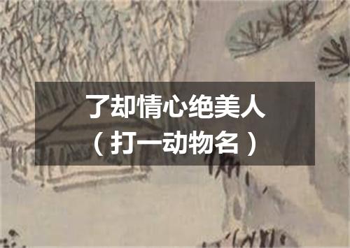 了却情心绝美人（打一动物名）