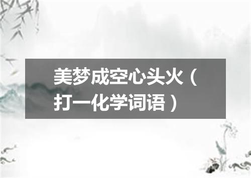 美梦成空心头火（打一化学词语）