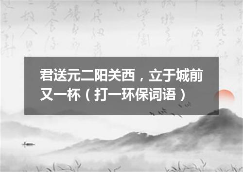 君送元二阳关西，立于城前又一杯（打一环保词语）
