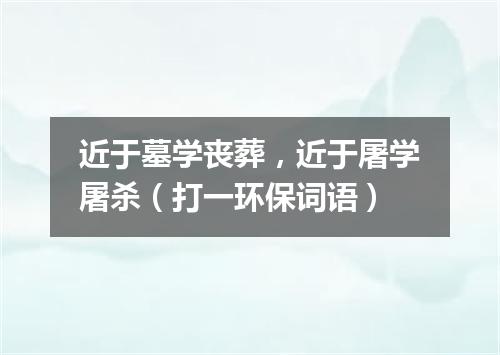 近于墓学丧葬，近于屠学屠杀（打一环保词语）
