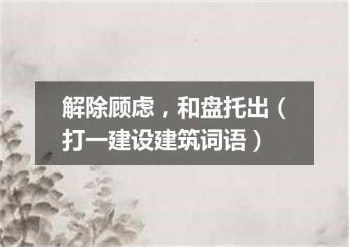 解除顾虑，和盘托出（打一建设建筑词语）