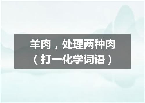 羊肉，处理两种肉（打一化学词语）