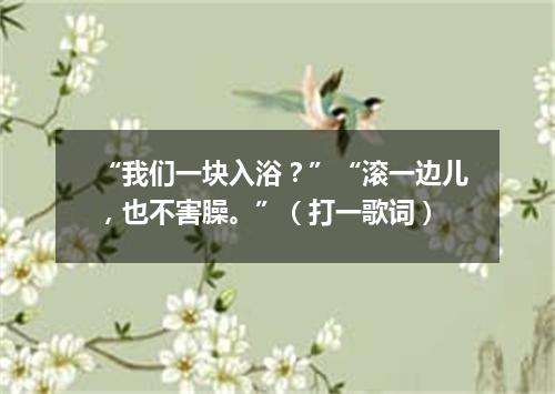 “我们一块入浴？”“滚一边儿，也不害臊。”（打一歌词）