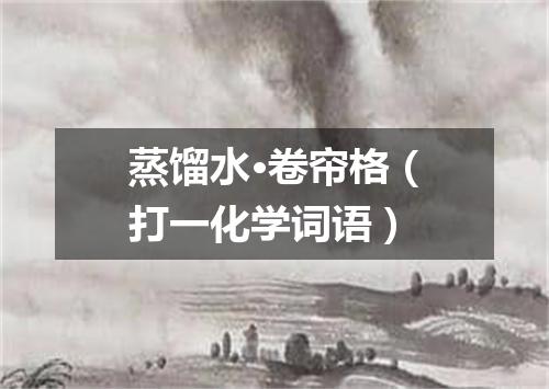 蒸馏水·卷帘格（打一化学词语）