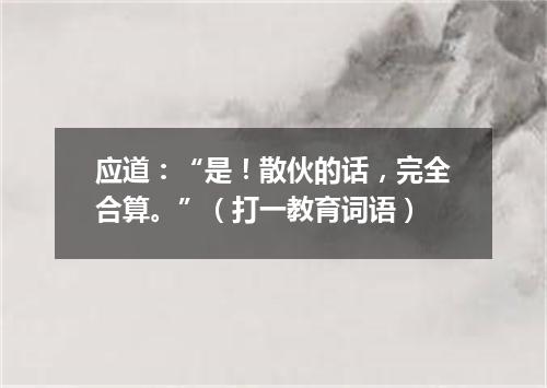 应道：“是！散伙的话，完全合算。”（打一教育词语）