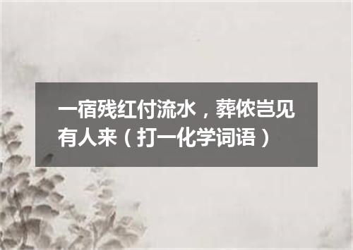 一宿残红付流水，葬侬岂见有人来（打一化学词语）