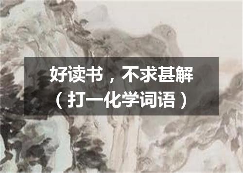 好读书，不求甚解（打一化学词语）
