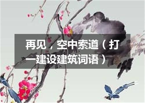 再见，空中索道（打一建设建筑词语）