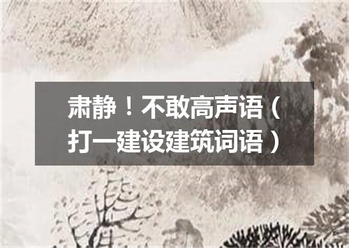 肃静！不敢高声语（打一建设建筑词语）