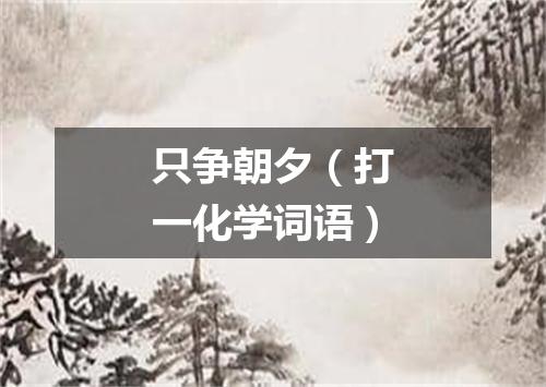 只争朝夕（打一化学词语）