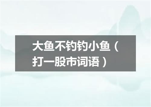大鱼不钓钓小鱼（打一股市词语）