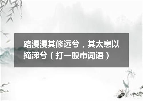 路漫漫其修远兮，其太息以掩涕兮（打一股市词语）