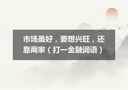 市场虽好，要想兴旺，还靠商家（打一金融词语）