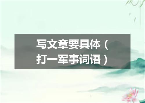 写文章要具体（打一军事词语）