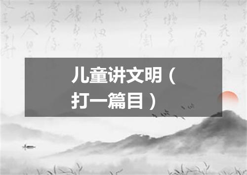 儿童讲文明（打一篇目）