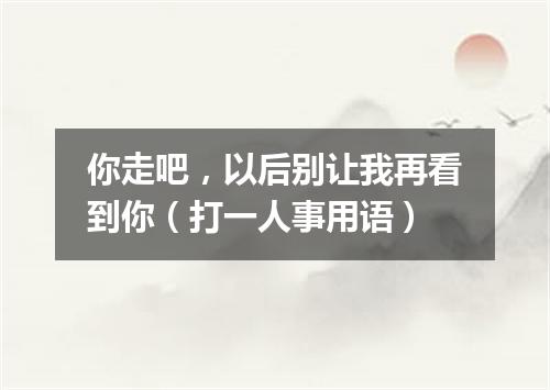 你走吧，以后别让我再看到你（打一人事用语）