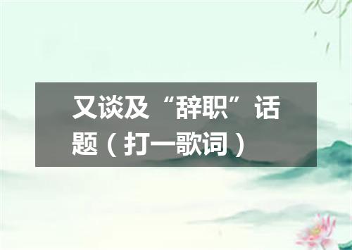 又谈及“辞职”话题（打一歌词）