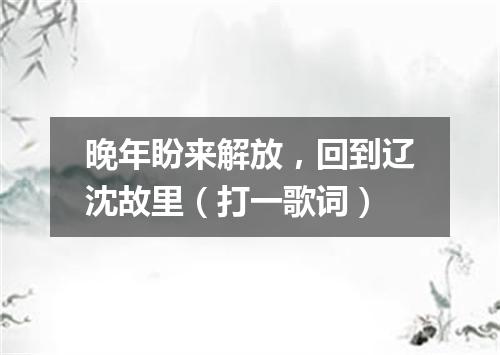 晚年盼来解放，回到辽沈故里（打一歌词）