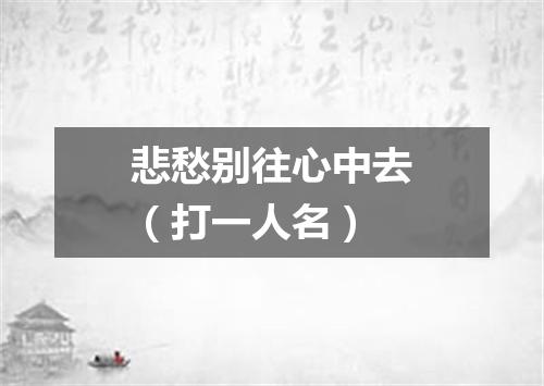 悲愁别往心中去（打一人名）