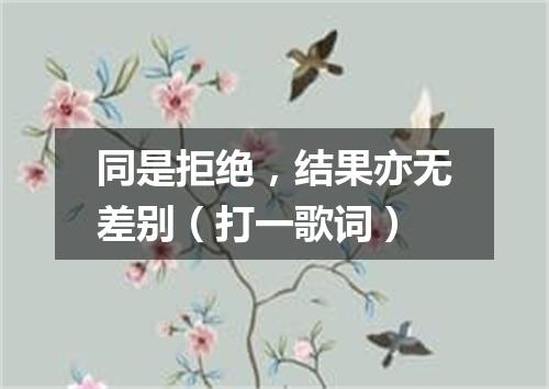 同是拒绝，结果亦无差别（打一歌词）