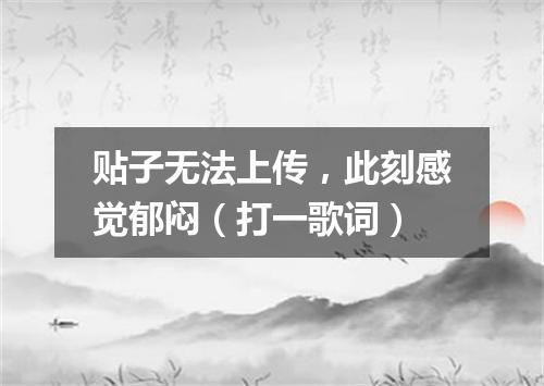 贴子无法上传，此刻感觉郁闷（打一歌词）