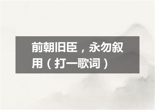 前朝旧臣，永勿叙用（打一歌词）