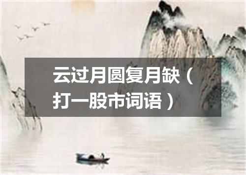 云过月圆复月缺（打一股市词语）