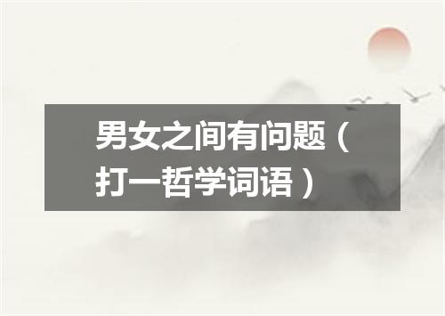 男女之间有问题（打一哲学词语）