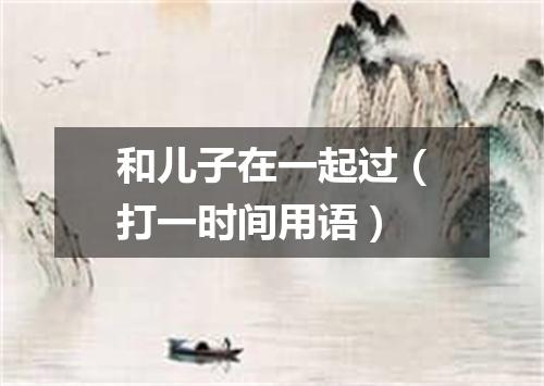和儿子在一起过（打一时间用语）